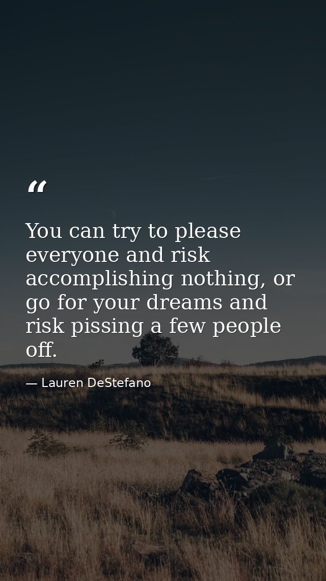 You can try to please everyone and risk accomplishing nothing, or go for your dreams and risk pissing a few people off. — Lauren DeStefano