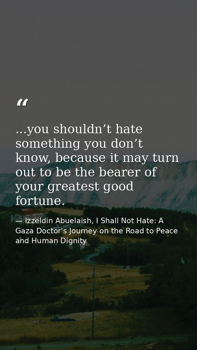 ...you shouldn’t hate something you don’t know, because it may turn out to be the bearer of your greatest good fortune. — Izzeldin Abuelaish, I Shall Not Hate: A Gaza Doctor's Journey on the Road to Peace and Human Dignity