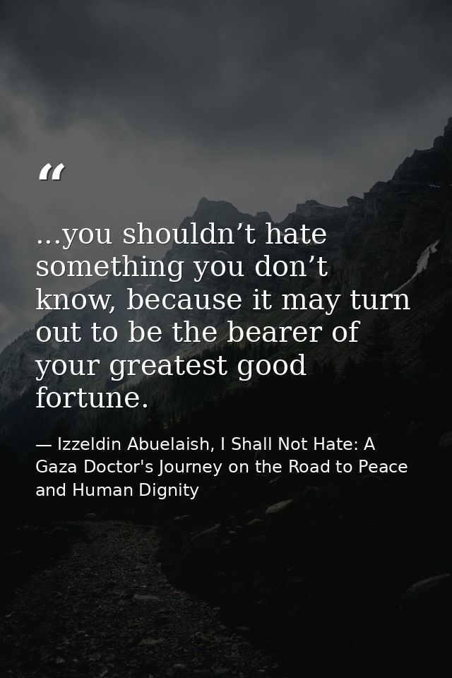 ...you shouldn’t hate something you don’t know, because it may turn out to be the bearer of your greatest good fortune. — Izzeldin Abuelaish, I Shall Not Hate: A Gaza Doctor's Journey on the Road to Peace and Human Dignity