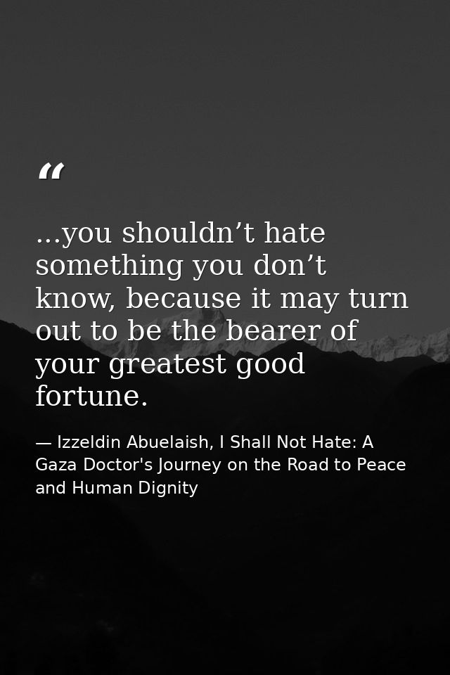 ...you shouldn’t hate something you don’t know, because it may turn out to be the bearer of your greatest good fortune. — Izzeldin Abuelaish, I Shall Not Hate: A Gaza Doctor's Journey on the Road to Peace and Human Dignity
