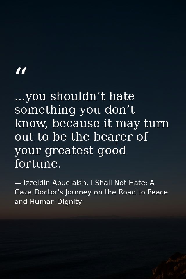 ...you shouldn’t hate something you don’t know, because it may turn out to be the bearer of your greatest good fortune. — Izzeldin Abuelaish, I Shall Not Hate: A Gaza Doctor's Journey on the Road to Peace and Human Dignity