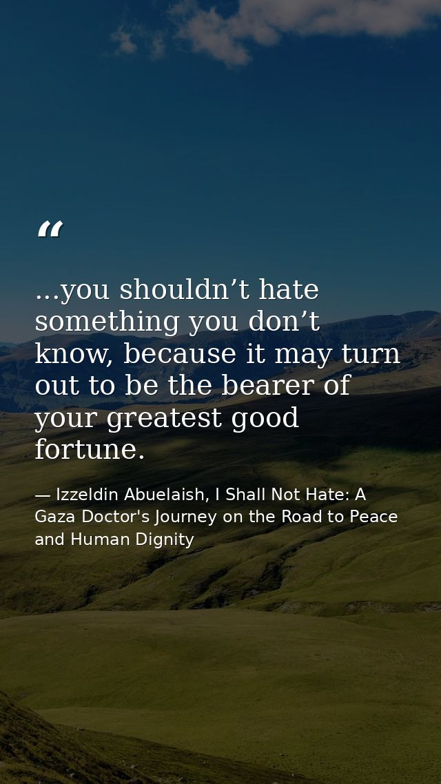...you shouldn’t hate something you don’t know, because it may turn out to be the bearer of your greatest good fortune. — Izzeldin Abuelaish, I Shall Not Hate: A Gaza Doctor's Journey on the Road to Peace and Human Dignity