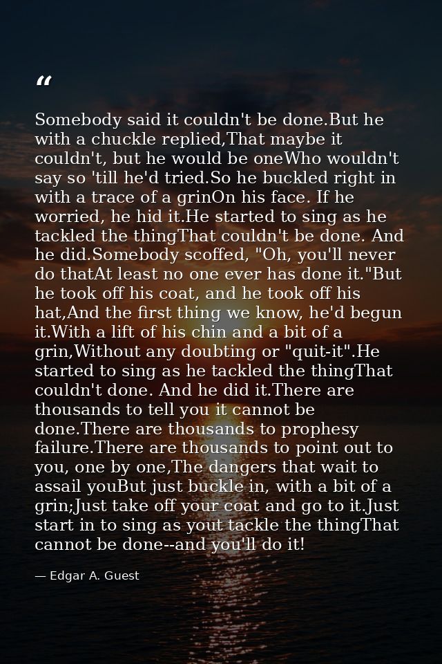 Somebody said it couldn't be done.But he with a chuckle replied,That maybe it couldn't, but he would be oneWho wouldn't  — Edgar A. Guest