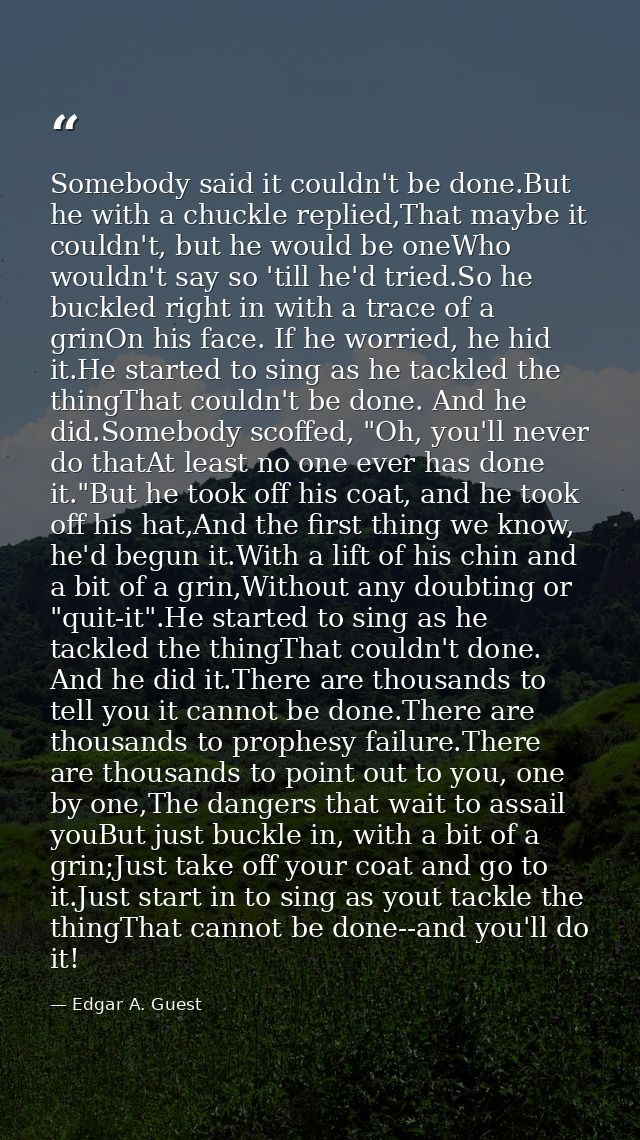 Somebody said it couldn't be done.But he with a chuckle replied,That maybe it couldn't, but he would be oneWho wouldn't  — Edgar A. Guest