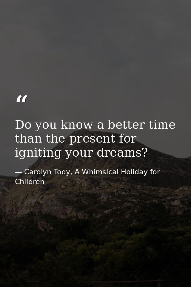 Do you know a better time than the present for igniting your dreams? — Carolyn Tody, A Whimsical Holiday for Children