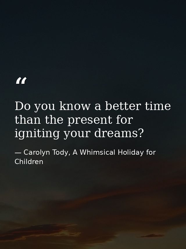 Do you know a better time than the present for igniting your dreams? — Carolyn Tody, A Whimsical Holiday for Children