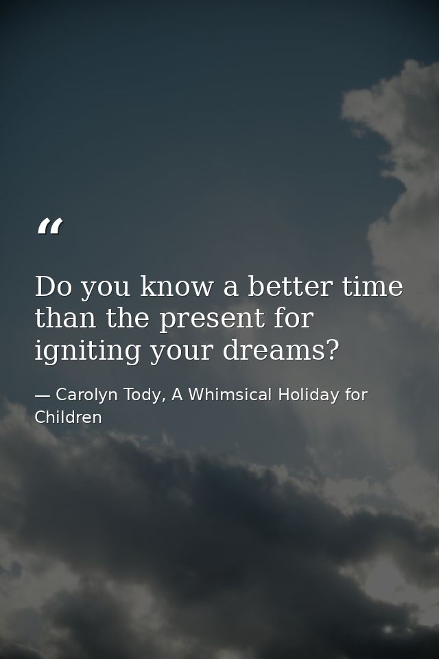 Do you know a better time than the present for igniting your dreams? — Carolyn Tody, A Whimsical Holiday for Children