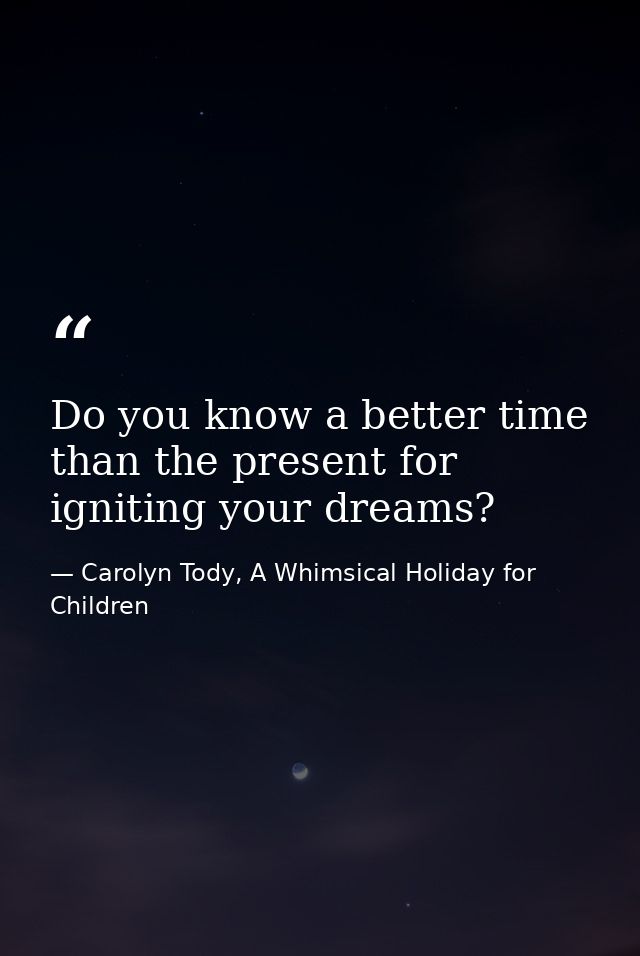 Do you know a better time than the present for igniting your dreams? — Carolyn Tody, A Whimsical Holiday for Children
