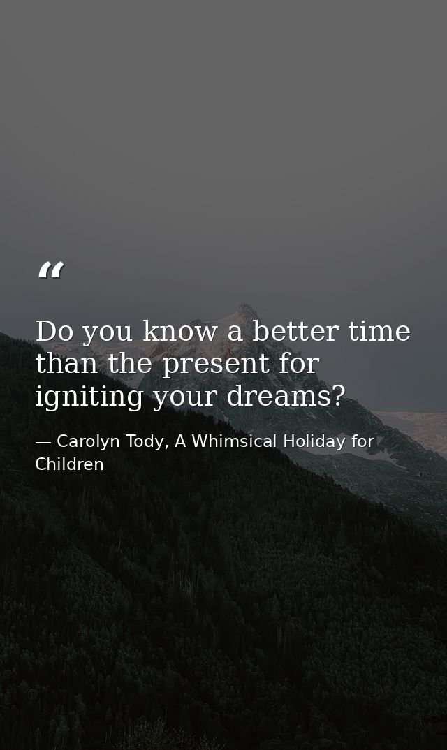 Do you know a better time than the present for igniting your dreams? — Carolyn Tody, A Whimsical Holiday for Children