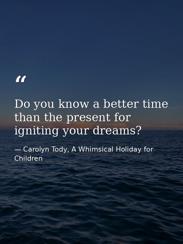 Do you know a better time than the present for igniting your dreams? — Carolyn Tody, A Whimsical Holiday for Children