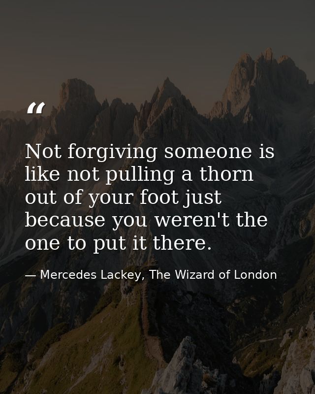Not forgiving someone is like not pulling a thorn out of your foot just because you weren't the one to put it there. — Mercedes Lackey, The Wizard of London
