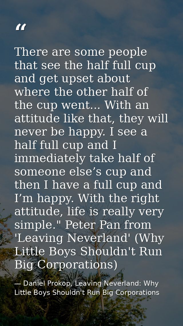 There are some people that see the half full cup and get upset about where the other half of the cup went... With an att — Daniel Prokop, Leaving Neverland: Why Little Boys Shouldn't Run Big Corporations