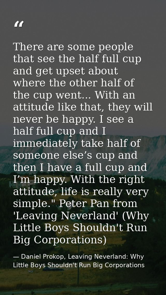 There are some people that see the half full cup and get upset about where the other half of the cup went... With an att — Daniel Prokop, Leaving Neverland: Why Little Boys Shouldn't Run Big Corporations