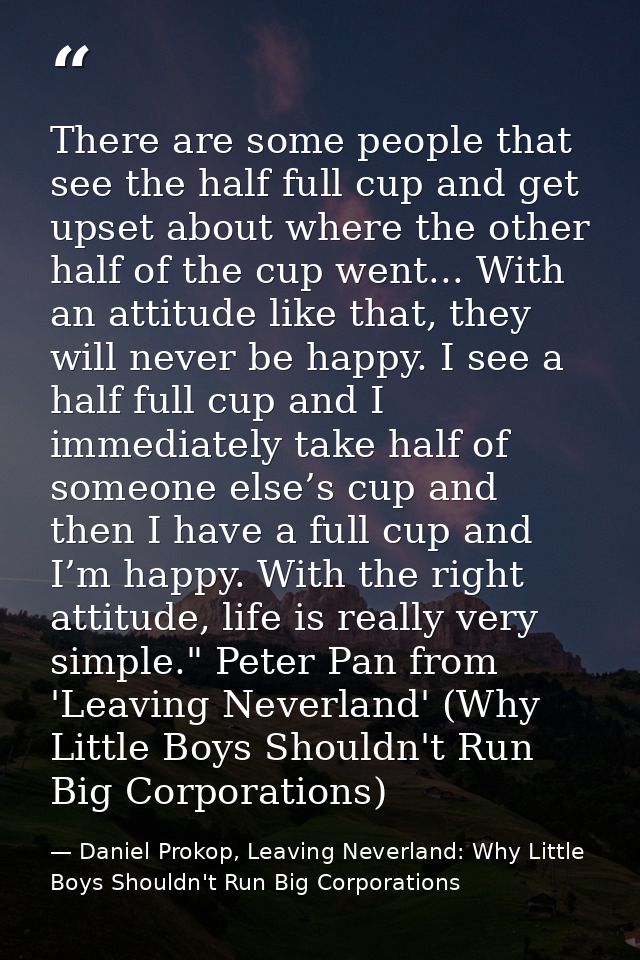 There are some people that see the half full cup and get upset about where the other half of the cup went... With an att — Daniel Prokop, Leaving Neverland: Why Little Boys Shouldn't Run Big Corporations