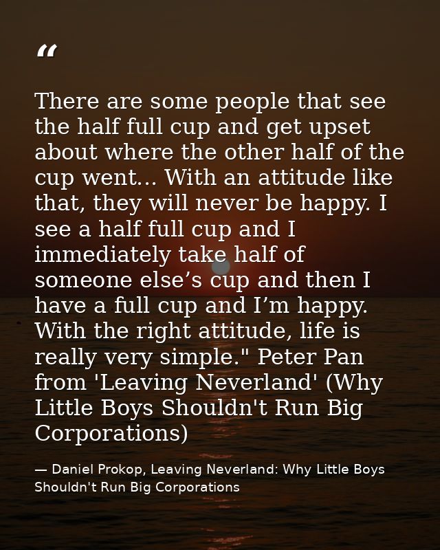 There are some people that see the half full cup and get upset about where the other half of the cup went... With an att — Daniel Prokop, Leaving Neverland: Why Little Boys Shouldn't Run Big Corporations