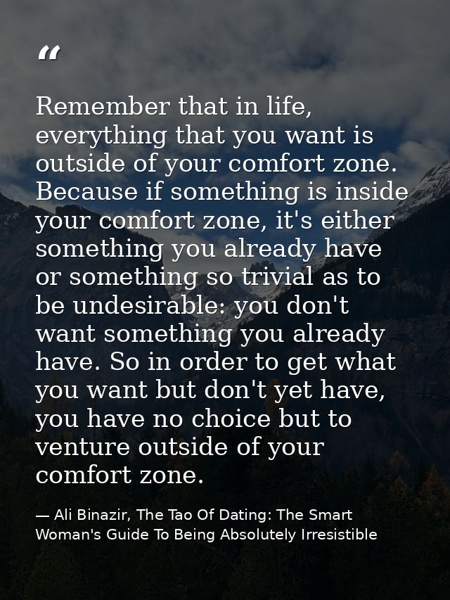 Remember that in life, everything that you want is outside of your comfort zone. Because if something is inside your com — Ali Binazir, The Tao Of Dating: The Smart Woman's Guide To Being Absolutely Irresistible