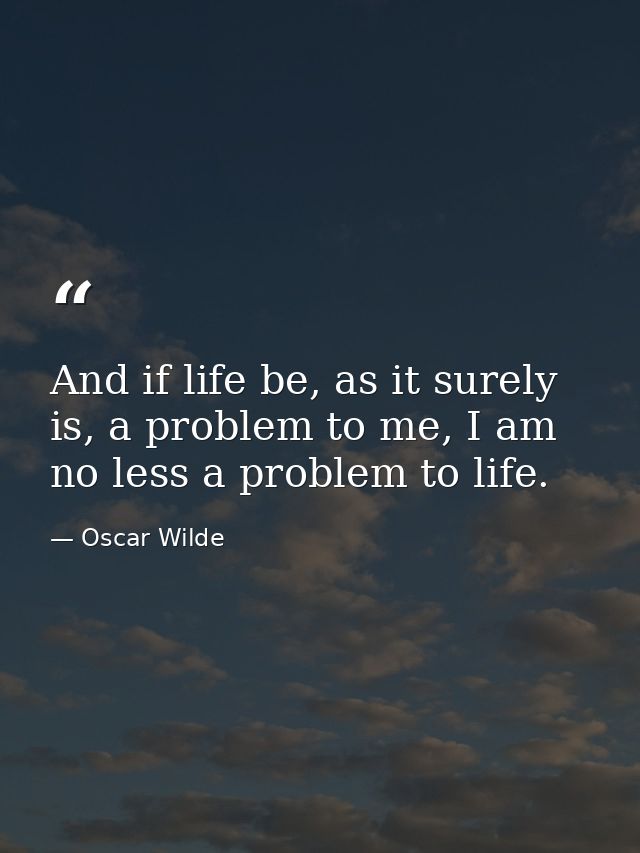 And if life be, as it surely is, a problem to me, I am no less a problem to life. — Oscar Wilde