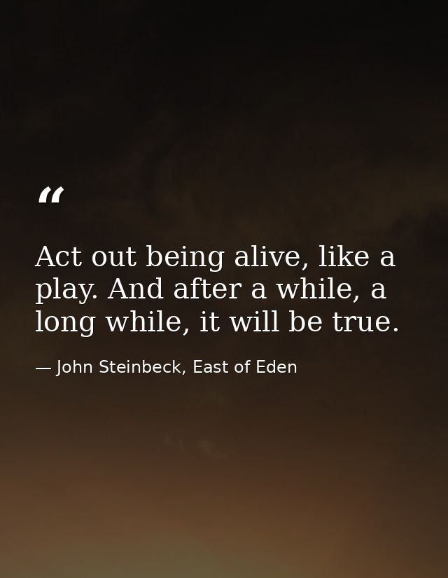 Act out being alive, like a play. And after a while, a long while, it will be true. — John Steinbeck, East of Eden