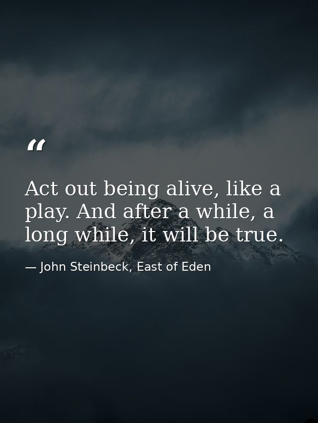 Act out being alive, like a play. And after a while, a long while, it will be true. — John Steinbeck, East of Eden