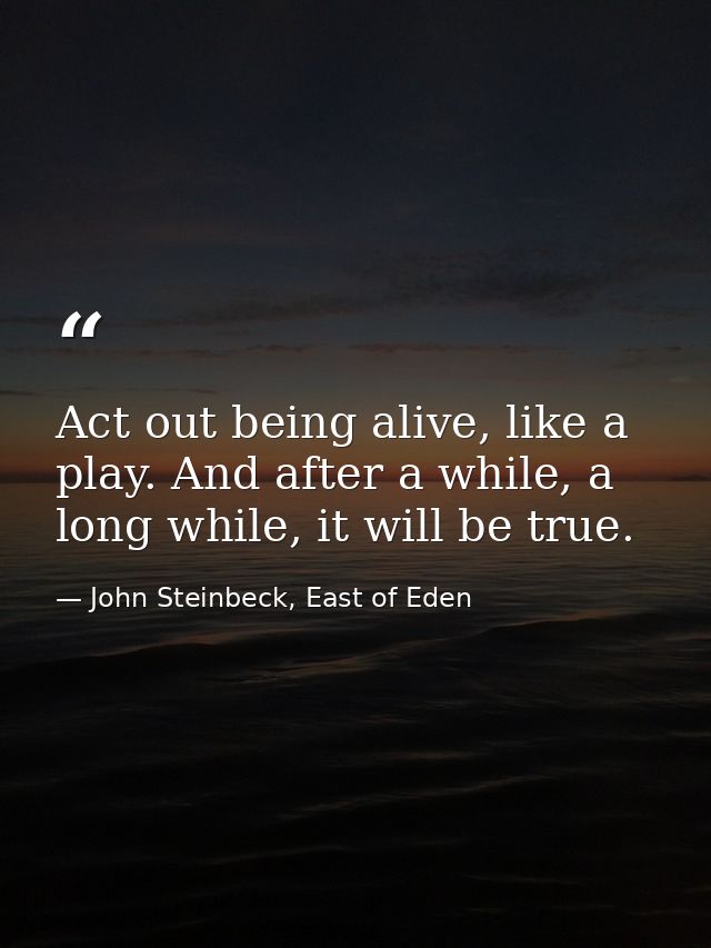 Act out being alive, like a play. And after a while, a long while, it will be true. — John Steinbeck, East of Eden