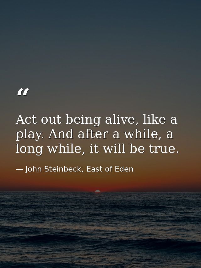 Act out being alive, like a play. And after a while, a long while, it will be true. — John Steinbeck, East of Eden
