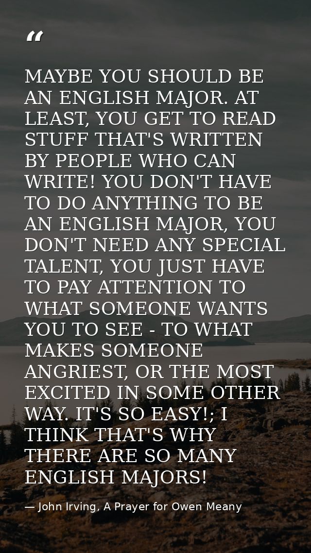 MAYBE YOU SHOULD BE AN ENGLISH MAJOR. AT LEAST, YOU GET TO READ STUFF THAT'S WRITTEN BY PEOPLE WHO CAN WRITE! YOU DON'T  — John Irving, A Prayer for Owen Meany