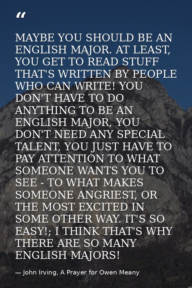 MAYBE YOU SHOULD BE AN ENGLISH MAJOR. AT LEAST, YOU GET TO READ STUFF THAT'S WRITTEN BY PEOPLE WHO CAN WRITE! YOU DON'T  — John Irving, A Prayer for Owen Meany