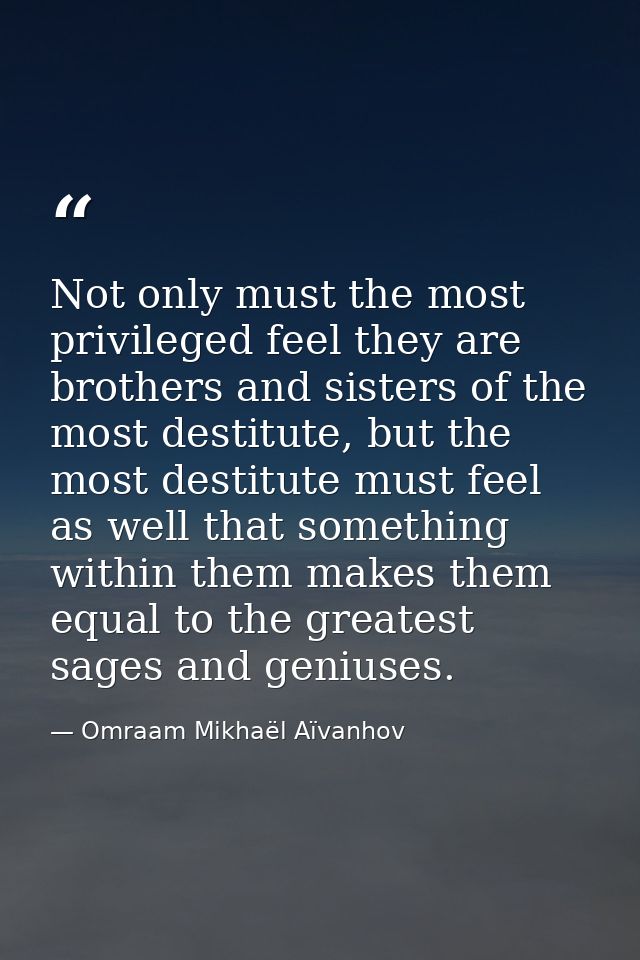 Not only must the most privileged feel they are brothers and sisters of the most destitute, but the most destitute must  — Omraam Mikhaël Aïvanhov