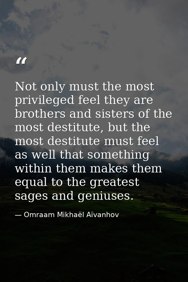 Not only must the most privileged feel they are brothers and sisters of the most destitute, but the most destitute must  — Omraam Mikhaël Aïvanhov