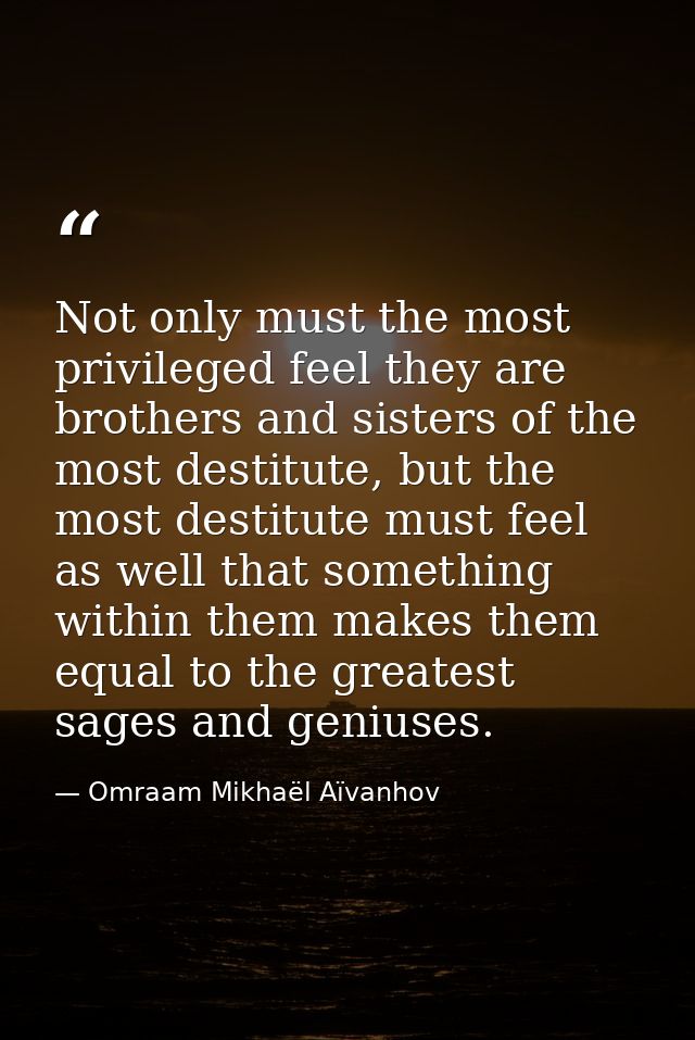Not only must the most privileged feel they are brothers and sisters of the most destitute, but the most destitute must  — Omraam Mikhaël Aïvanhov