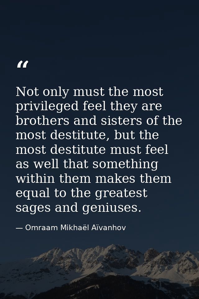 Not only must the most privileged feel they are brothers and sisters of the most destitute, but the most destitute must  — Omraam Mikhaël Aïvanhov
