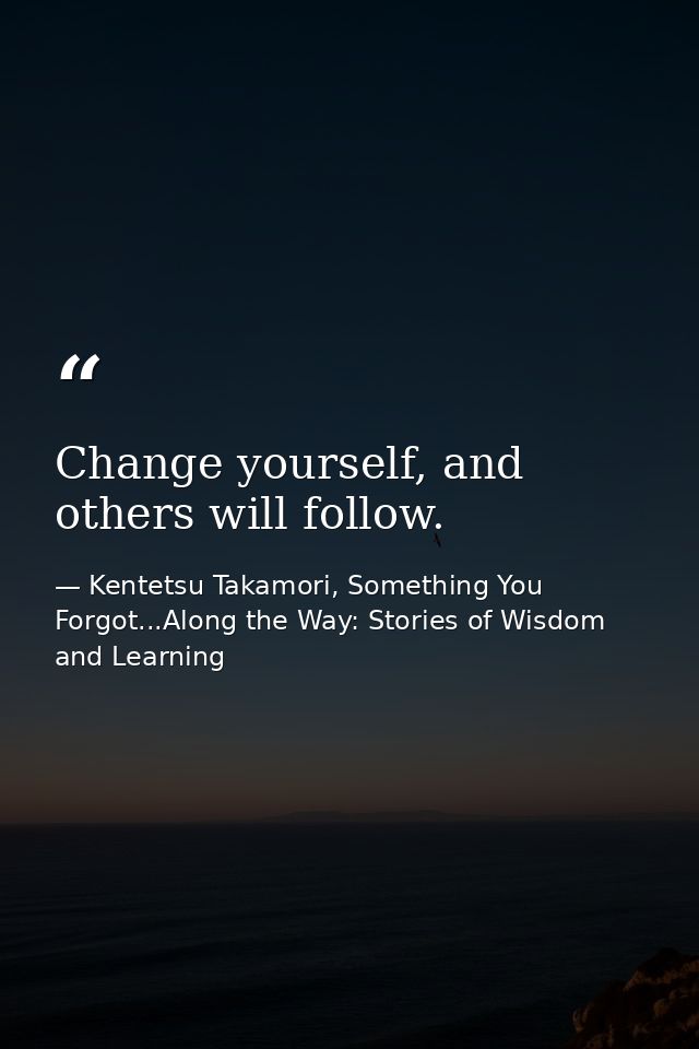 Change yourself, and others will follow. — Kentetsu Takamori, Something You Forgot...Along the Way: Stories of Wisdom and Learning