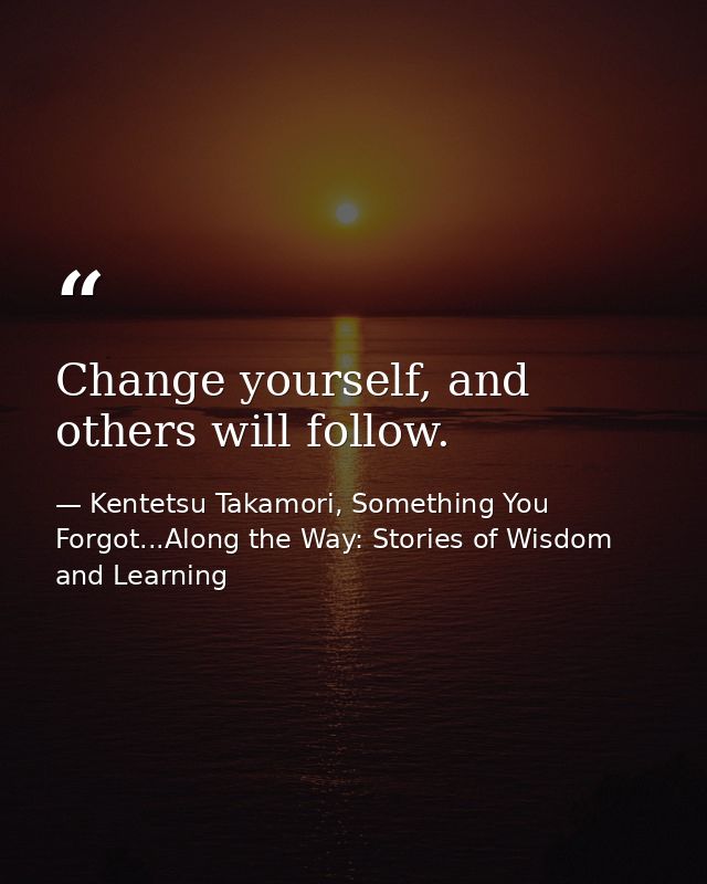 Change yourself, and others will follow. — Kentetsu Takamori, Something You Forgot...Along the Way: Stories of Wisdom and Learning