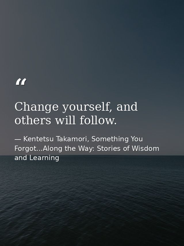 Change yourself, and others will follow. — Kentetsu Takamori, Something You Forgot...Along the Way: Stories of Wisdom and Learning
