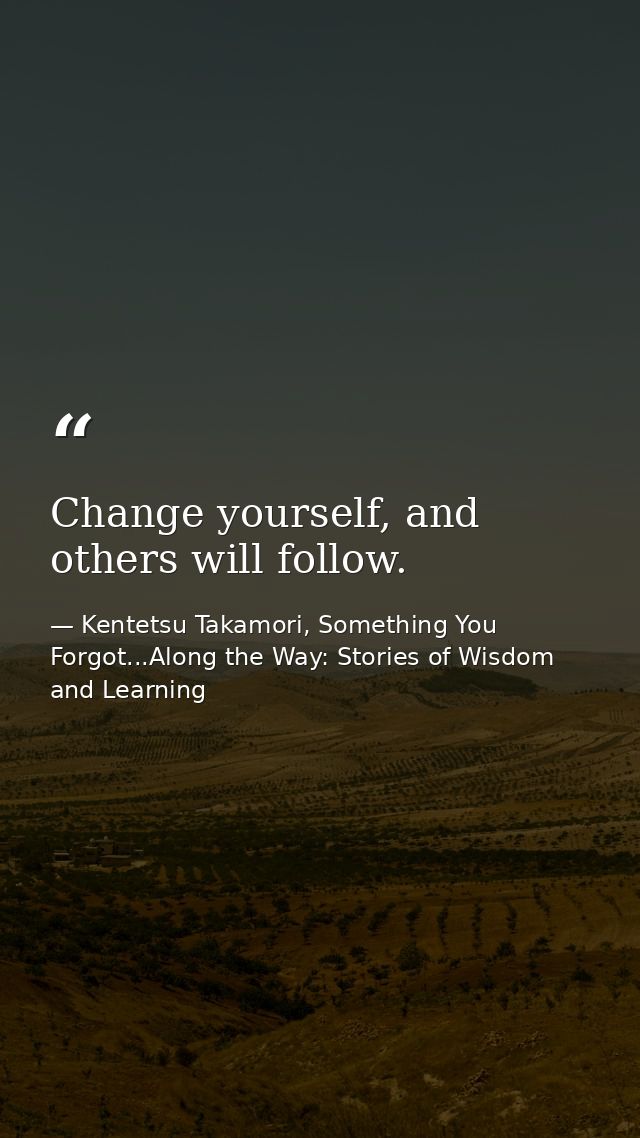 Change yourself, and others will follow. — Kentetsu Takamori, Something You Forgot...Along the Way: Stories of Wisdom and Learning