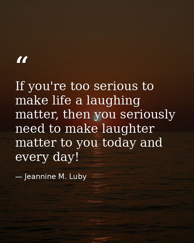If you're too serious to make life a laughing matter, then you seriously need to make laughter matter to you today and e — Jeannine M. Luby