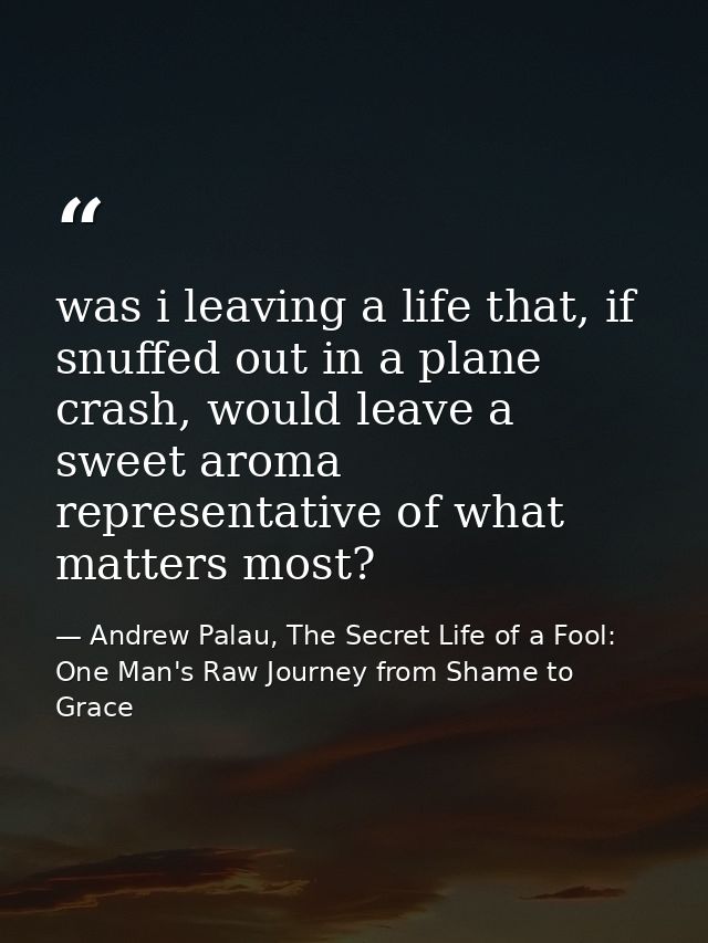 was i leaving a life that, if snuffed out in a plane crash, would leave a sweet aroma representative of what matters mos — Andrew Palau, The Secret Life of a Fool: One Man's Raw Journey from Shame to Grace