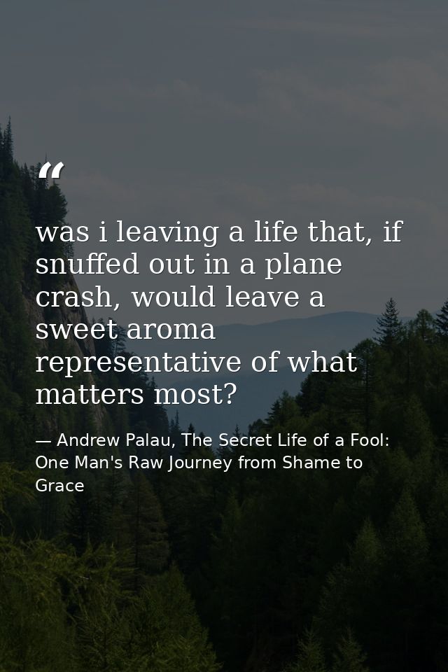 was i leaving a life that, if snuffed out in a plane crash, would leave a sweet aroma representative of what matters mos — Andrew Palau, The Secret Life of a Fool: One Man's Raw Journey from Shame to Grace