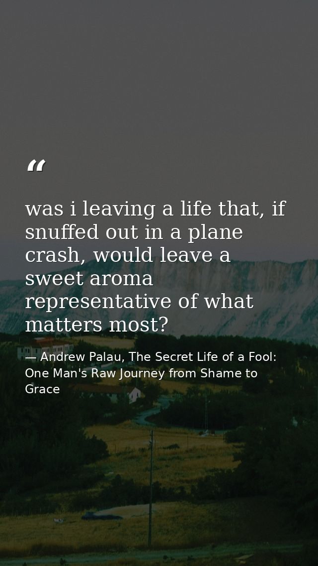was i leaving a life that, if snuffed out in a plane crash, would leave a sweet aroma representative of what matters mos — Andrew Palau, The Secret Life of a Fool: One Man's Raw Journey from Shame to Grace