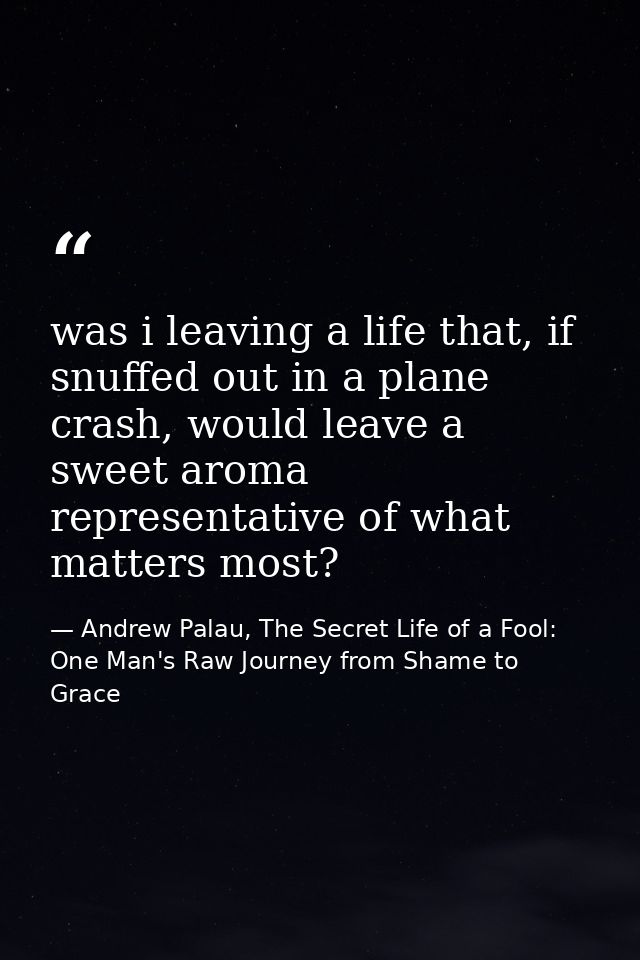 was i leaving a life that, if snuffed out in a plane crash, would leave a sweet aroma representative of what matters mos — Andrew Palau, The Secret Life of a Fool: One Man's Raw Journey from Shame to Grace