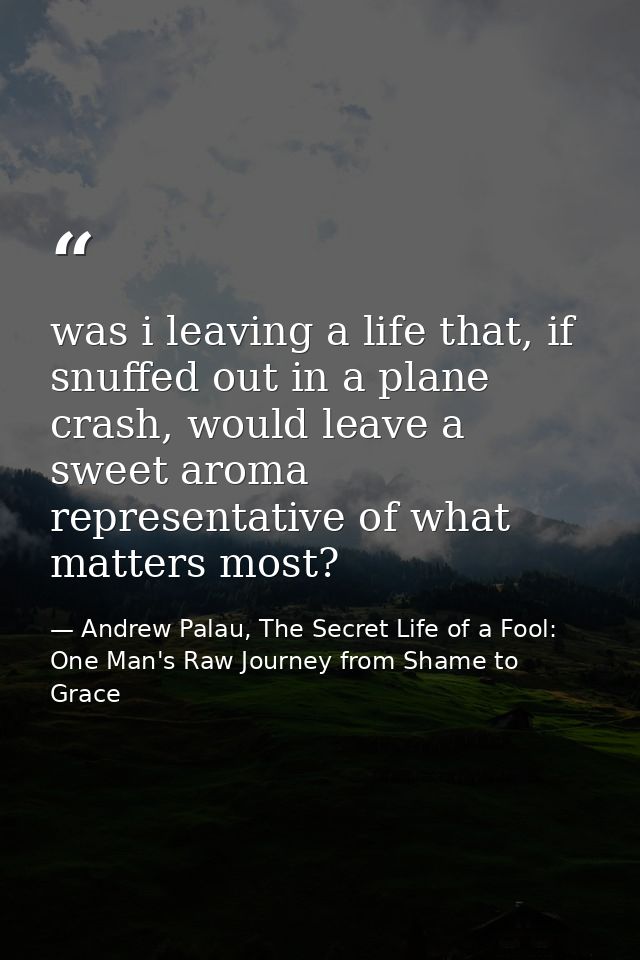 was i leaving a life that, if snuffed out in a plane crash, would leave a sweet aroma representative of what matters mos — Andrew Palau, The Secret Life of a Fool: One Man's Raw Journey from Shame to Grace