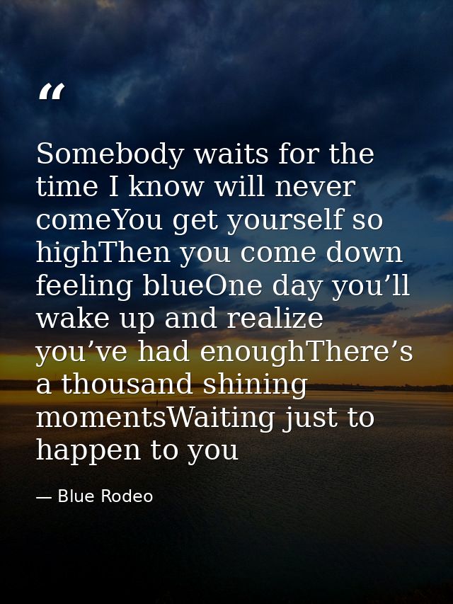 Somebody waits for the time I know will never comeYou get yourself so highThen you come down feeling blueOne day you’ll  — Blue Rodeo