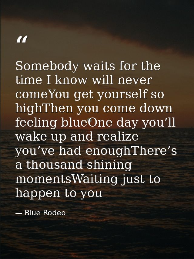 Somebody waits for the time I know will never comeYou get yourself so highThen you come down feeling blueOne day you’ll  — Blue Rodeo