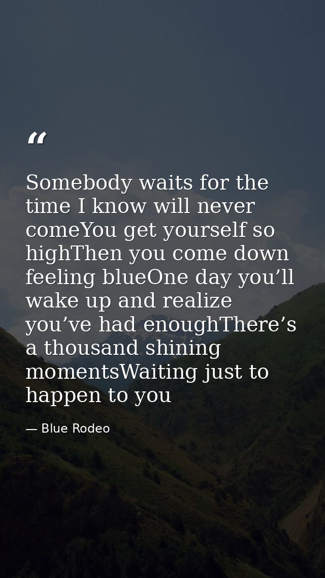 Somebody waits for the time I know will never comeYou get yourself so highThen you come down feeling blueOne day you’ll  — Blue Rodeo