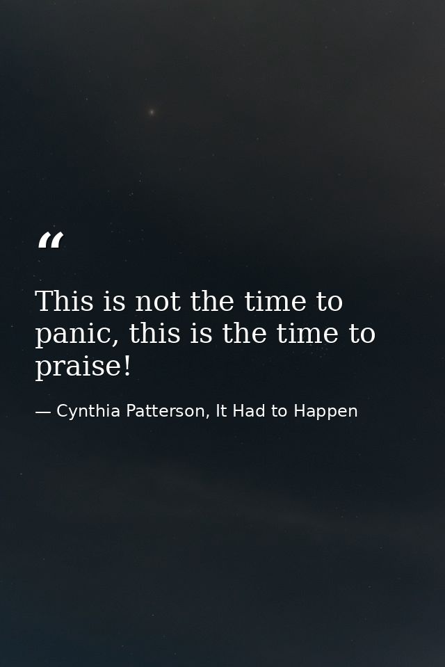 This is not the time to panic, this is the time to praise! — Cynthia Patterson, It Had to Happen