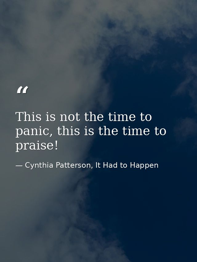 This is not the time to panic, this is the time to praise! — Cynthia Patterson, It Had to Happen