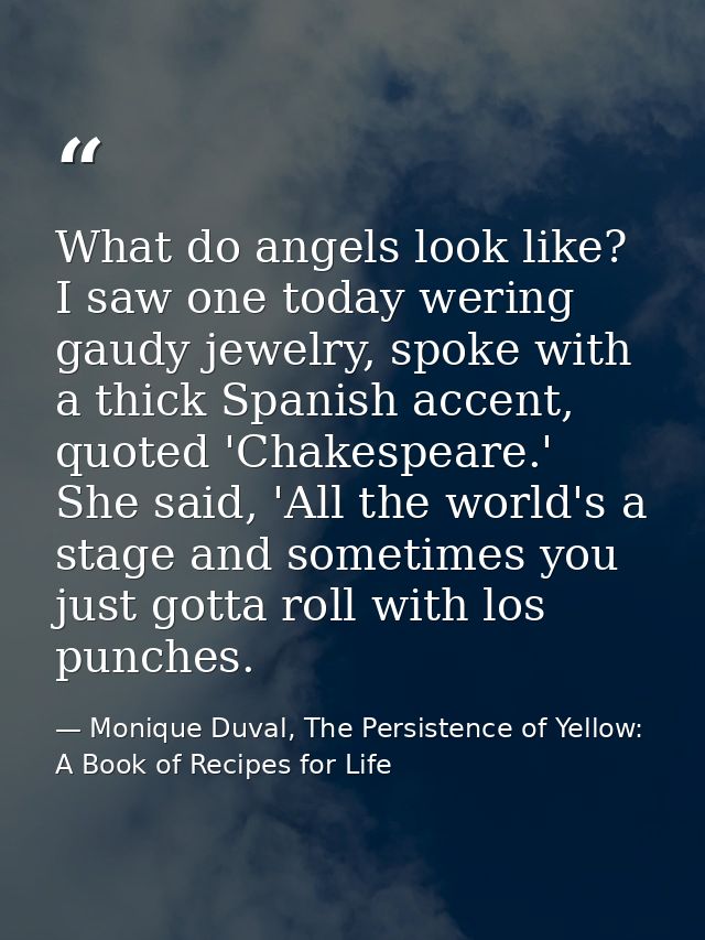 What do angels look like? I saw one today wering gaudy jewelry, spoke with a thick Spanish accent, quoted 'Chakespeare.' — Monique Duval, The Persistence of Yellow: A Book of Recipes for Life