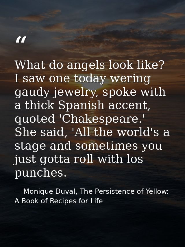 What do angels look like? I saw one today wering gaudy jewelry, spoke with a thick Spanish accent, quoted 'Chakespeare.' — Monique Duval, The Persistence of Yellow: A Book of Recipes for Life