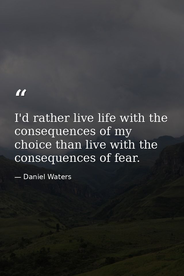 I'd rather live life with the consequences of my choice than live with the consequences of fear. — Daniel Waters