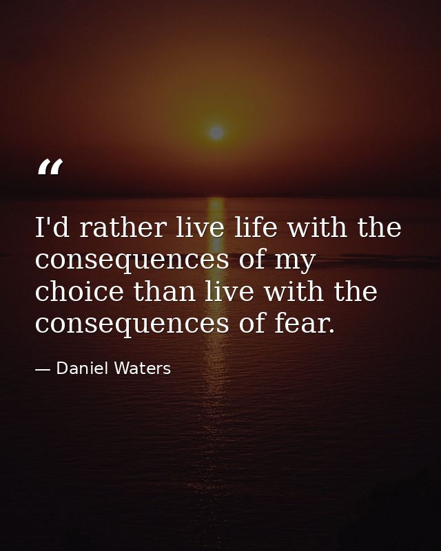 I'd rather live life with the consequences of my choice than live with the consequences of fear. — Daniel Waters